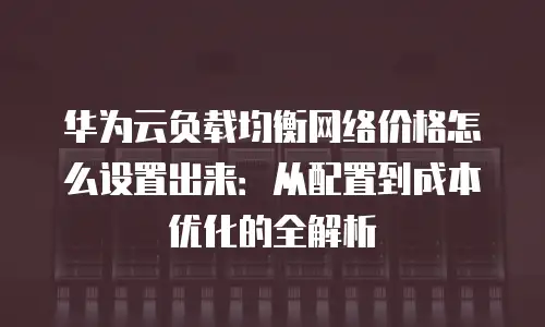 华为云负载均衡网络价格怎么设置出来：从配置到成本优化的全解析