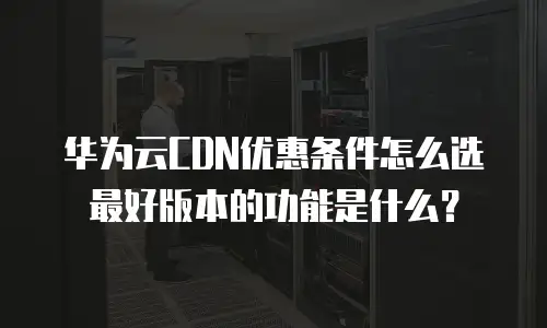 华为云CDN优惠条件怎么选最好版本的功能是什么？