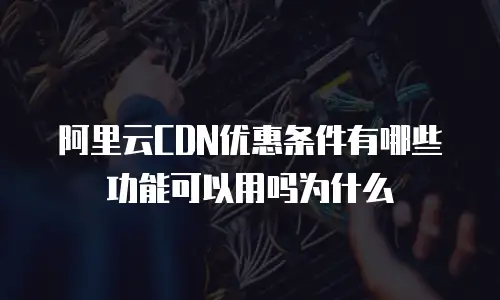阿里云CDN优惠条件有哪些功能可以用吗为什么
