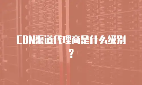 CDN渠道代理商是什么级别?