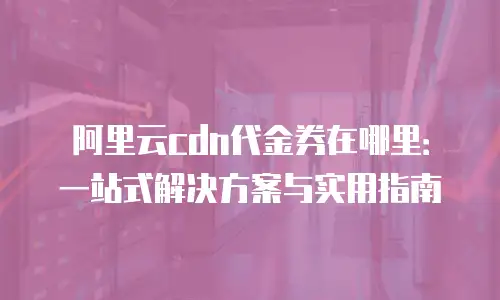 阿里云cdn代金券在哪里：一站式解决方案与实用指南
