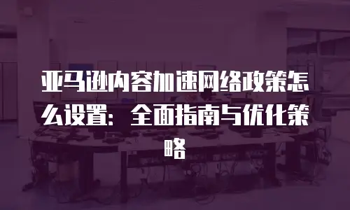 亚马逊内容加速网络政策怎么设置：全面指南与优化策略