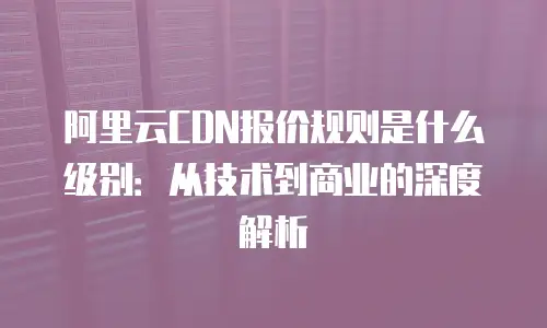 阿里云CDN报价规则是什么级别：从技术到商业的深度解析