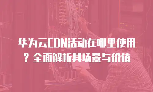 华为云CDN活动在哪里使用？全面解析其场景与价值