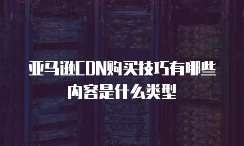 亚马逊CDN购买技巧有哪些内容是什么类型