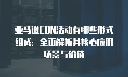 亚马逊CDN活动有哪些形式组成：全面解析其核心应用场景与价值