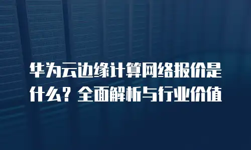 华为云边缘计算网络报价是什么？全面解析与行业价值