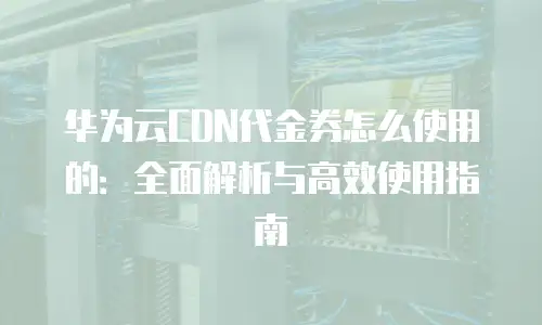 华为云CDN代金券怎么使用的：全面解析与高效使用指南