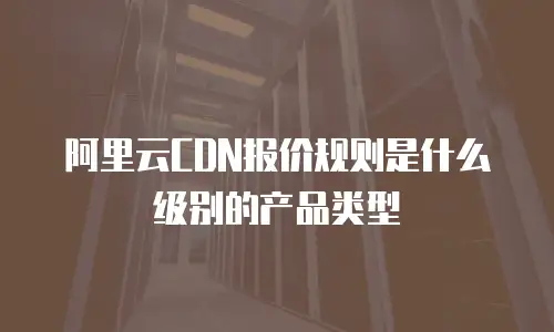 阿里云CDN报价规则是什么级别的产品类型