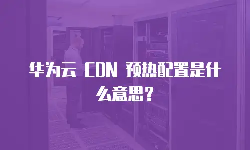 华为云 CDN 预热配置是什么意思？