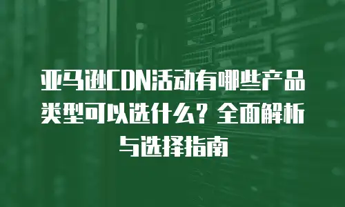 亚马逊CDN活动有哪些产品类型可以选什么？全面解析与选择指南