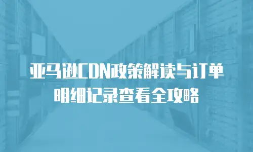 亚马逊CDN政策解读与订单明细记录查看全攻略