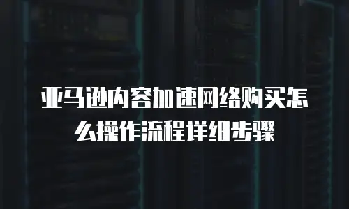 亚马逊内容加速网络购买怎么操作流程详细步骤
