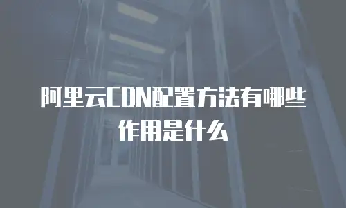 阿里云CDN配置方法有哪些作用是什么
