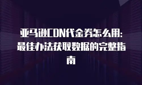 亚马逊CDN代金券怎么用：最佳办法获取数据的完整指南