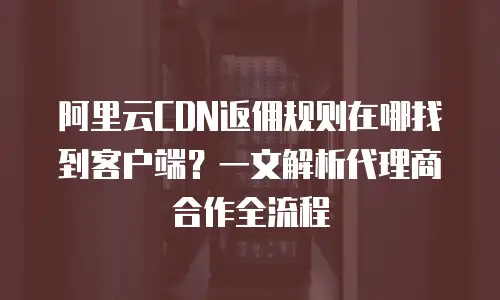 阿里云CDN返佣规则在哪找到客户端？一文解析代理商合作全流程