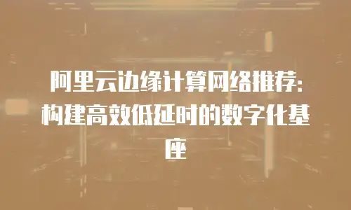 阿里云边缘计算网络推荐：构建高效低延时的数字化基座