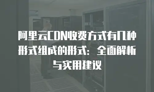 阿里云CDN收费方式有几种形式组成的形式：全面解析与实用建议