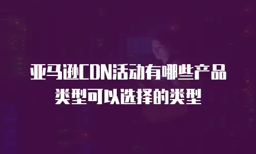亚马逊CDN活动有哪些产品类型可以选择的类型