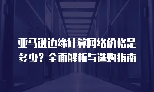 亚马逊边缘计算网络价格是多少？全面解析与选购指南