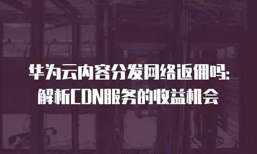 华为云内容分发网络返佣吗：解析CDN服务的收益机会