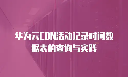 华为云CDN活动记录时间数据表的查询与实践