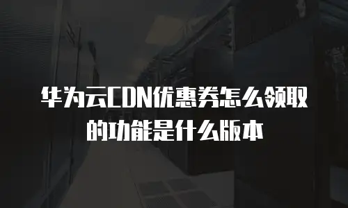 华为云CDN优惠券怎么领取的功能是什么版本