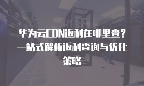华为云CDN返利在哪里查？一站式解析返利查询与优化策略