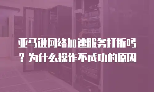 亚马逊网络加速服务打折吗？为什么操作不成功的原因