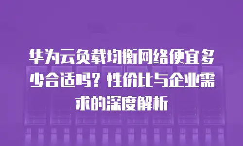 华为云负载均衡网络便宜多少合适吗？性价比与企业需求的深度解析