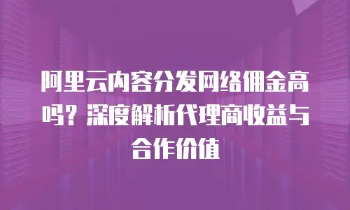 阿里云内容分发网络佣金高吗？深度解析代理商收益与合作价值