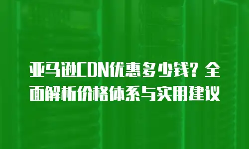 亚马逊CDN优惠多少钱？全面解析价格体系与实用建议