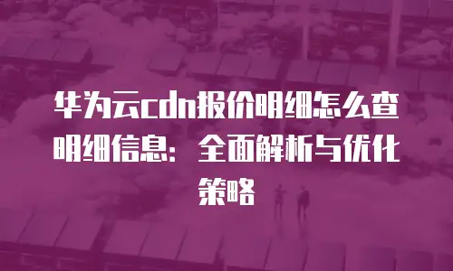 华为云cdn报价明细怎么查明细信息：全面解析与优化策略