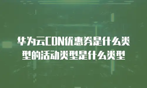 华为云CDN优惠券是什么类型的活动类型是什么类型