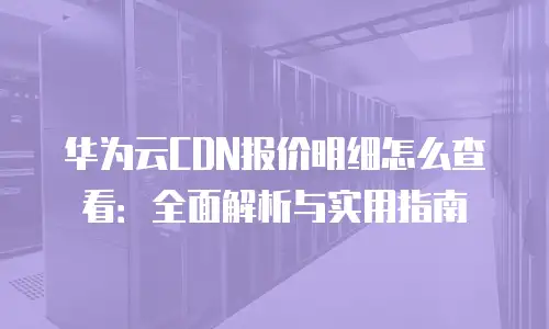 华为云CDN报价明细怎么查看：全面解析与实用指南