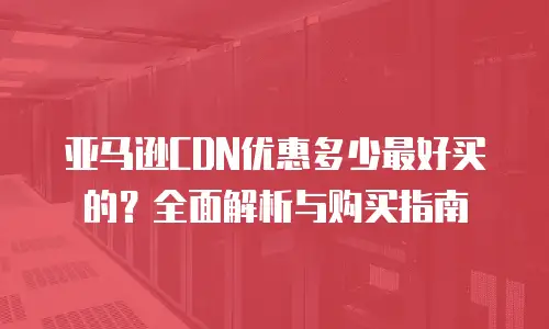 亚马逊CDN优惠多少最好买的？全面解析与购买指南