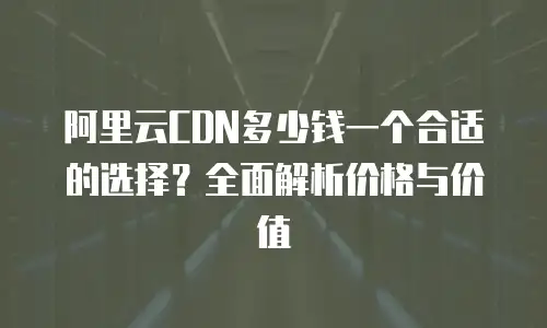 阿里云CDN多少钱一个合适的选择？全面解析价格与价值