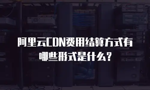 阿里云CDN费用结算方式有哪些形式是什么？