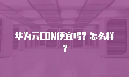 华为云CDN便宜吗？怎么样？