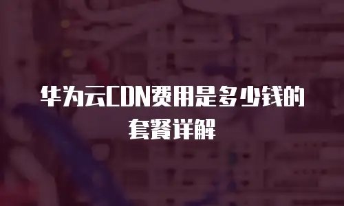 华为云CDN费用是多少钱的套餐详解