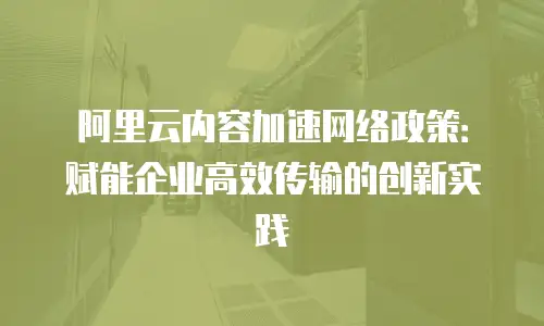 阿里云内容加速网络政策：赋能企业高效传输的创新实践