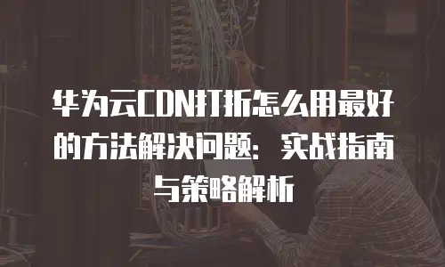 华为云CDN打折怎么用最好的方法解决问题：实战指南与策略解析