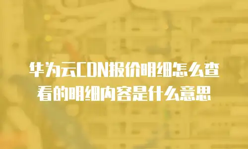 华为云CDN报价明细怎么查看的明细内容是什么意思