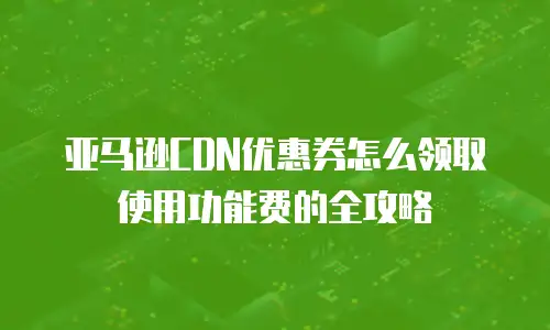 亚马逊CDN优惠券怎么领取使用功能费的全攻略