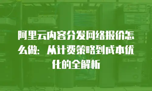 阿里云内容分发网络报价怎么做：从计费策略到成本优化的全解析