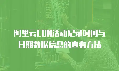 阿里云CDN活动记录时间与日期数据信息的查看方法