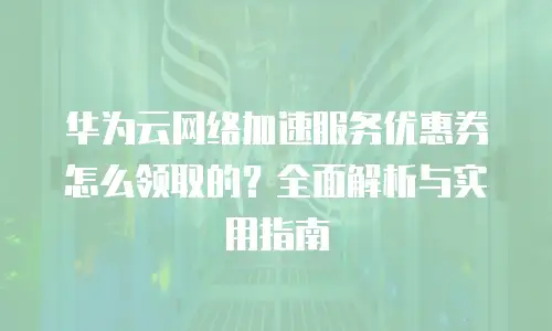 华为云网络加速服务优惠券怎么领取的？全面解析与实用指南