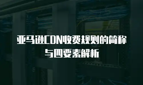 亚马逊CDN收费规则的简称与四要素解析