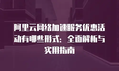 阿里云网络加速服务优惠活动有哪些形式：全面解析与实用指南