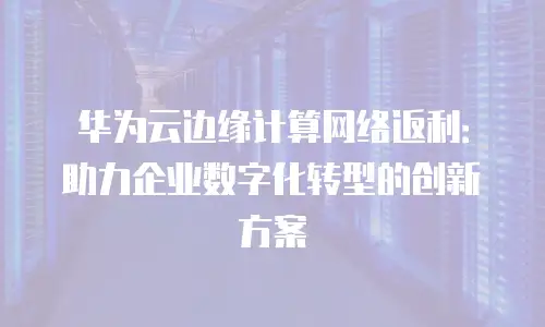 华为云边缘计算网络返利：助力企业数字化转型的创新方案